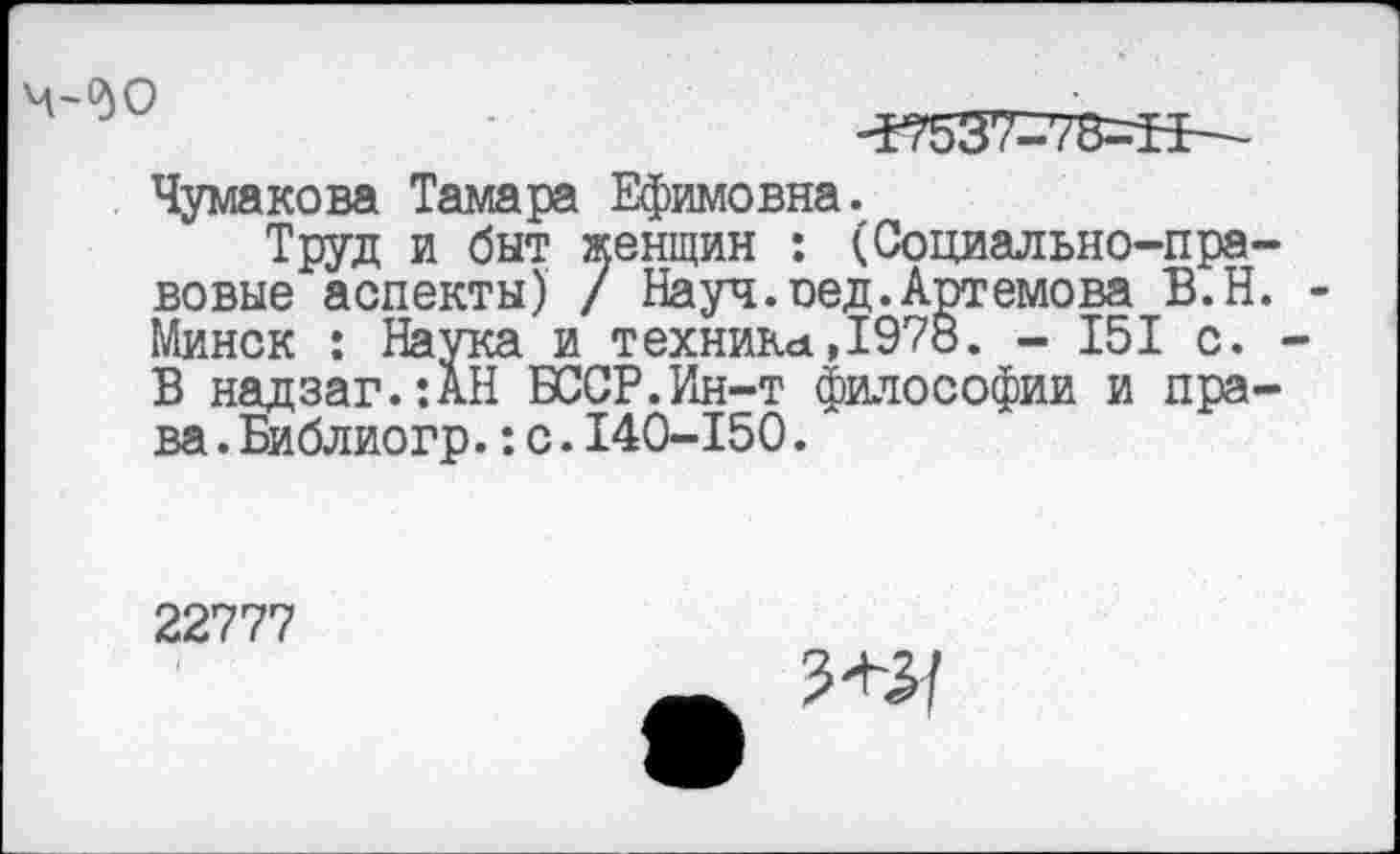 ﻿-57537=73=11—
Чумакова Тамара Ефимовна.
Труд и быт женщин : (Социально-правовые аспекты) / Науч.оед.Артемова В.Н. Минск : Наука и техника,1978. - 151 с. В надзаг.:АН БССР.Ин-т философии и права .Библиогр.:с.140-150.
22777
Ж]